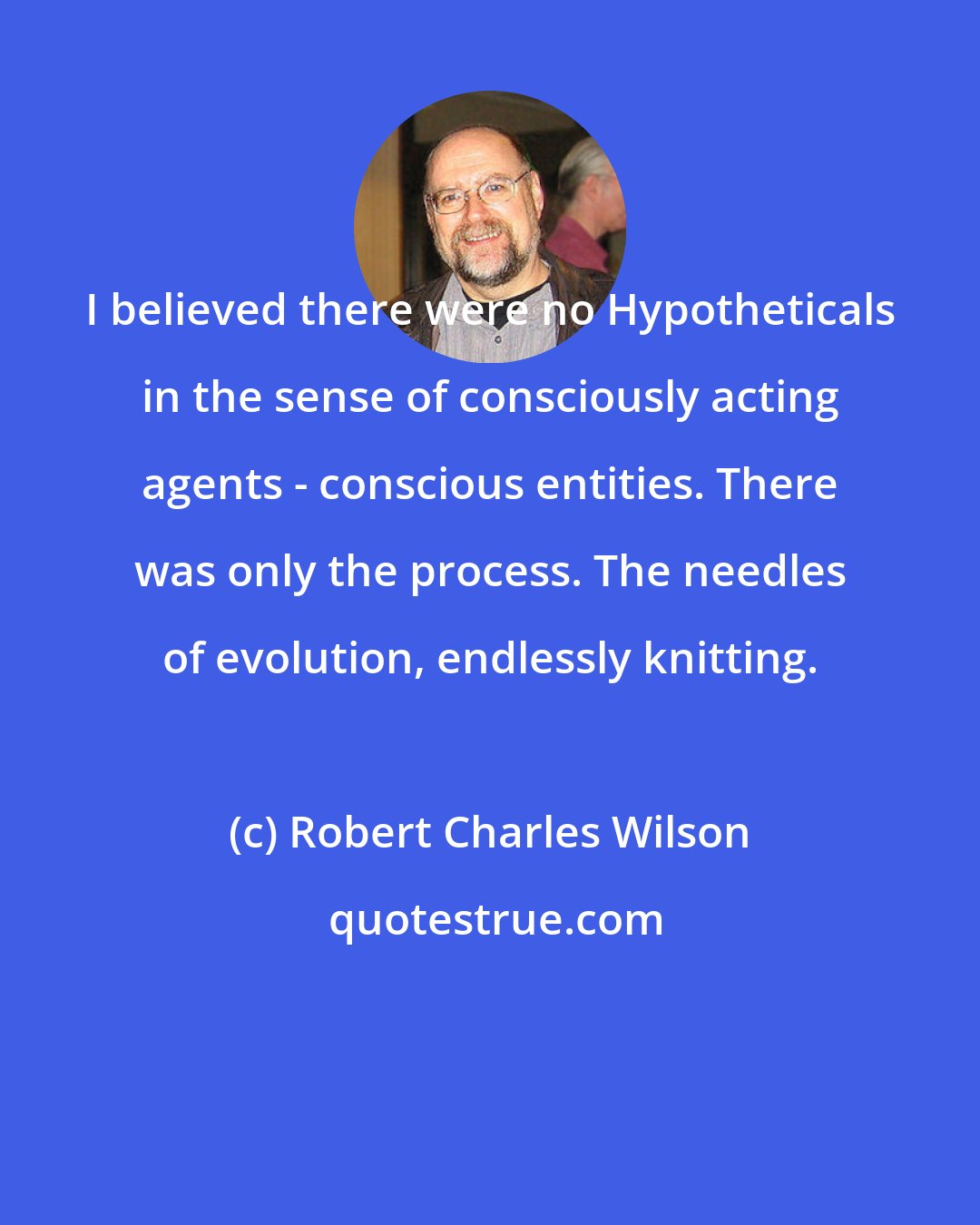 Robert Charles Wilson: I believed there were no Hypotheticals in the sense of consciously acting agents - conscious entities. There was only the process. The needles of evolution, endlessly knitting.
