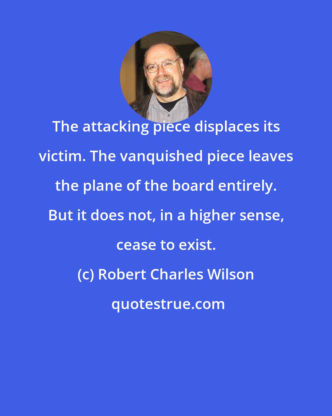 Robert Charles Wilson: The attacking piece displaces its victim. The vanquished piece leaves the plane of the board entirely. But it does not, in a higher sense, cease to exist.