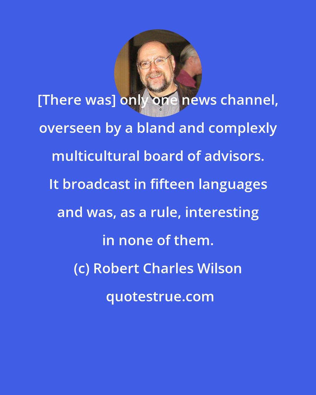 Robert Charles Wilson: [There was] only one news channel, overseen by a bland and complexly multicultural board of advisors. It broadcast in fifteen languages and was, as a rule, interesting in none of them.