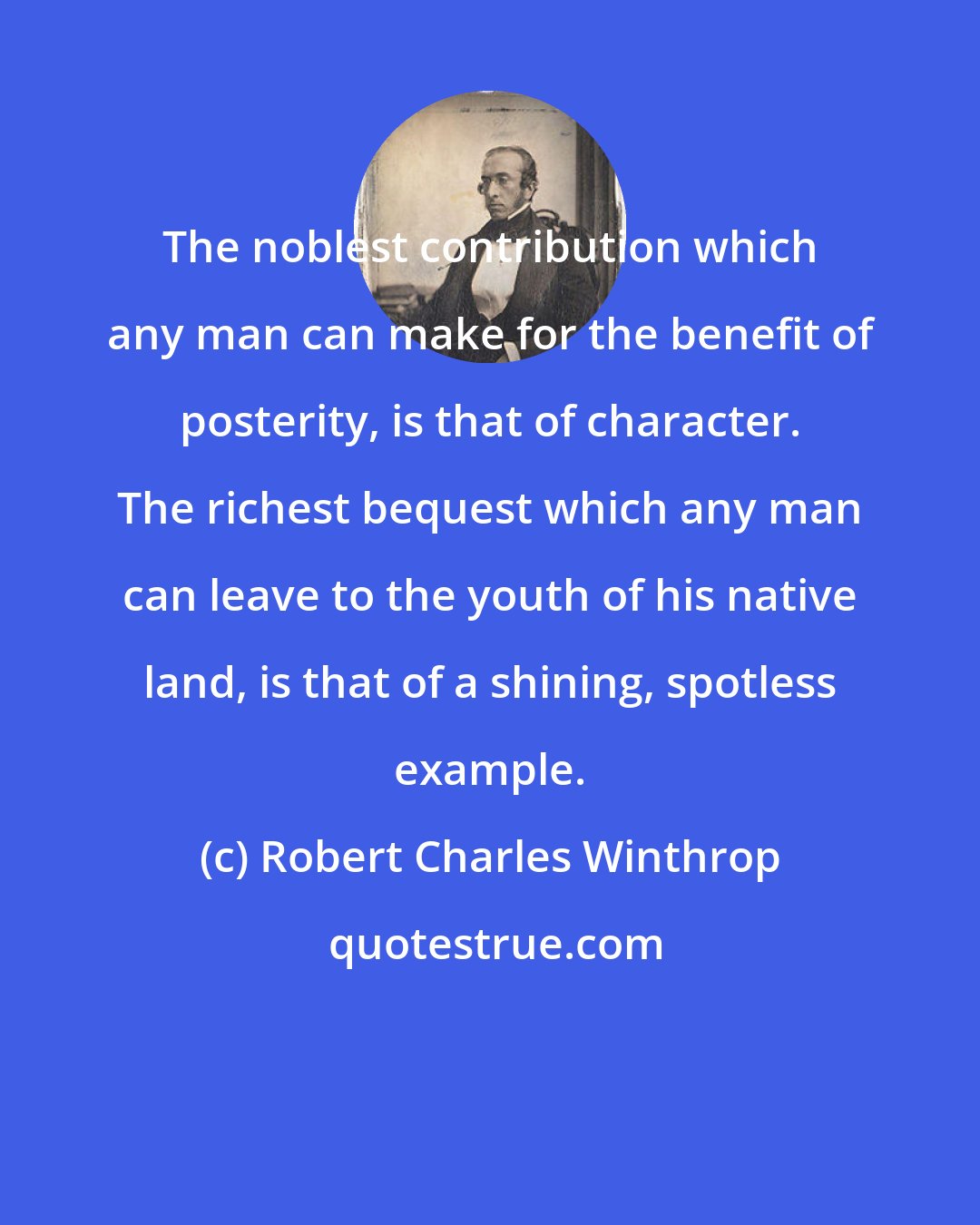 Robert Charles Winthrop: The noblest contribution which any man can make for the benefit of posterity, is that of character. The richest bequest which any man can leave to the youth of his native land, is that of a shining, spotless example.