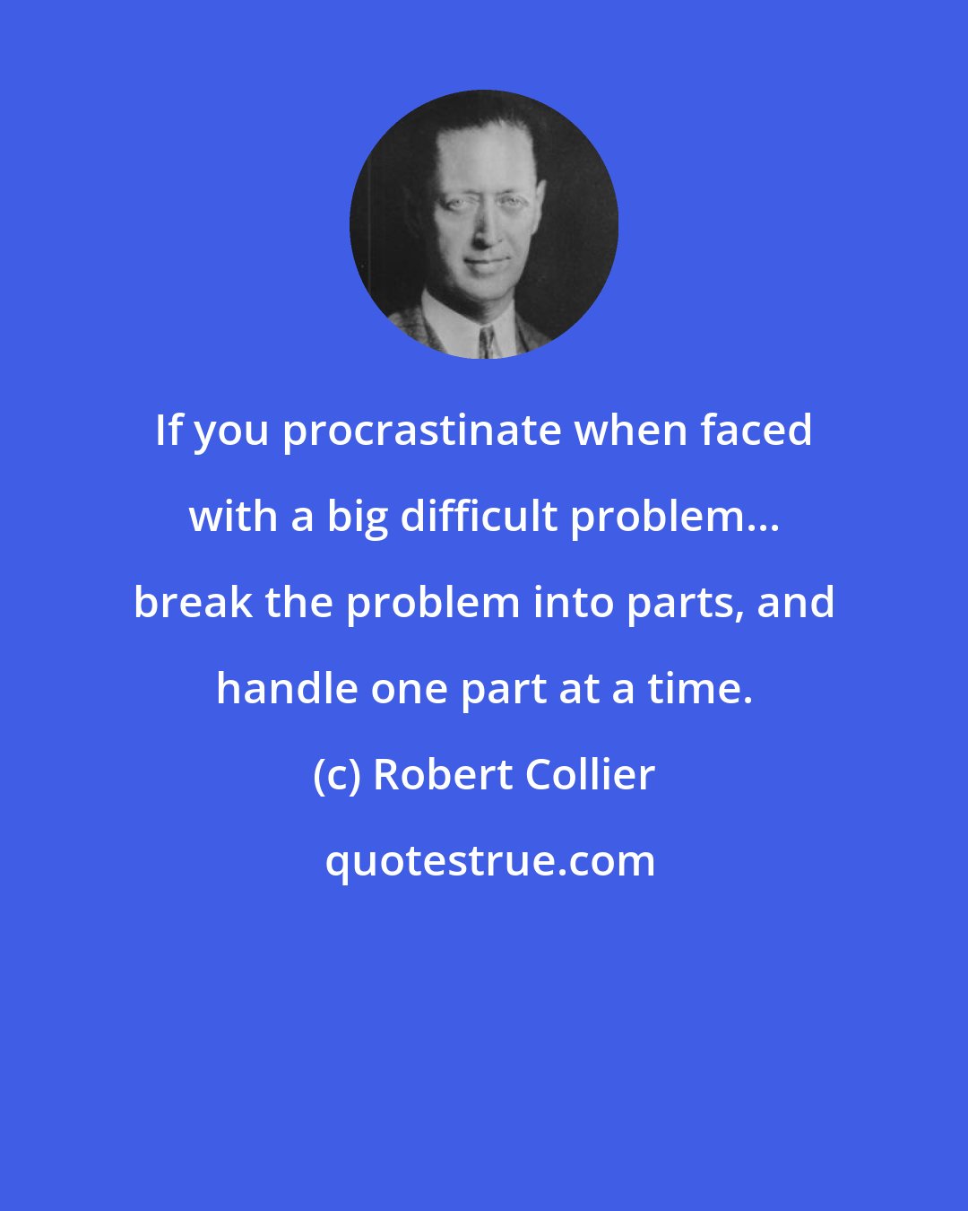 Robert Collier: If you procrastinate when faced with a big difficult problem... break the problem into parts, and handle one part at a time.