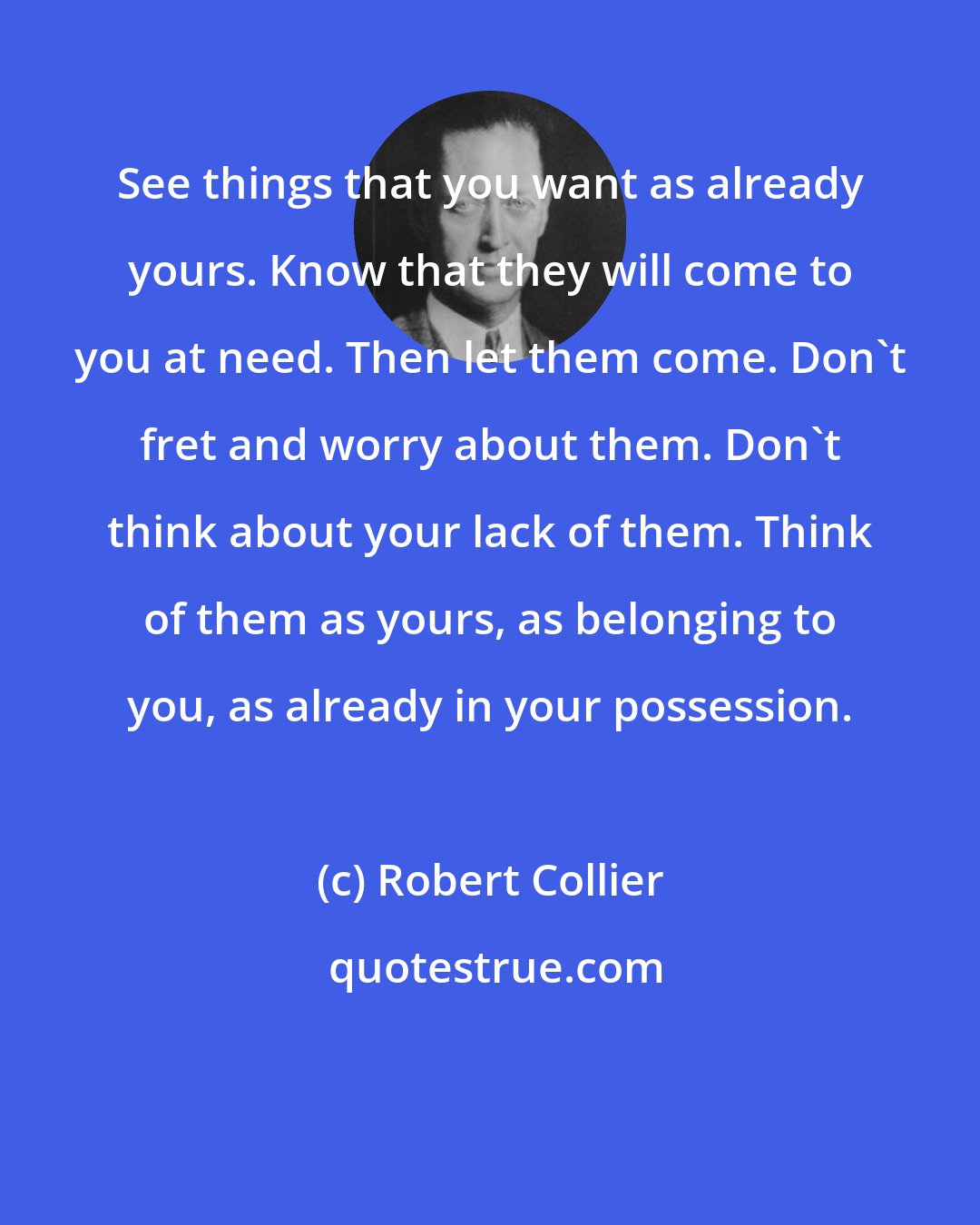 Robert Collier: See things that you want as already yours. Know that they will come to you at need. Then let them come. Don't fret and worry about them. Don't think about your lack of them. Think of them as yours, as belonging to you, as already in your possession.