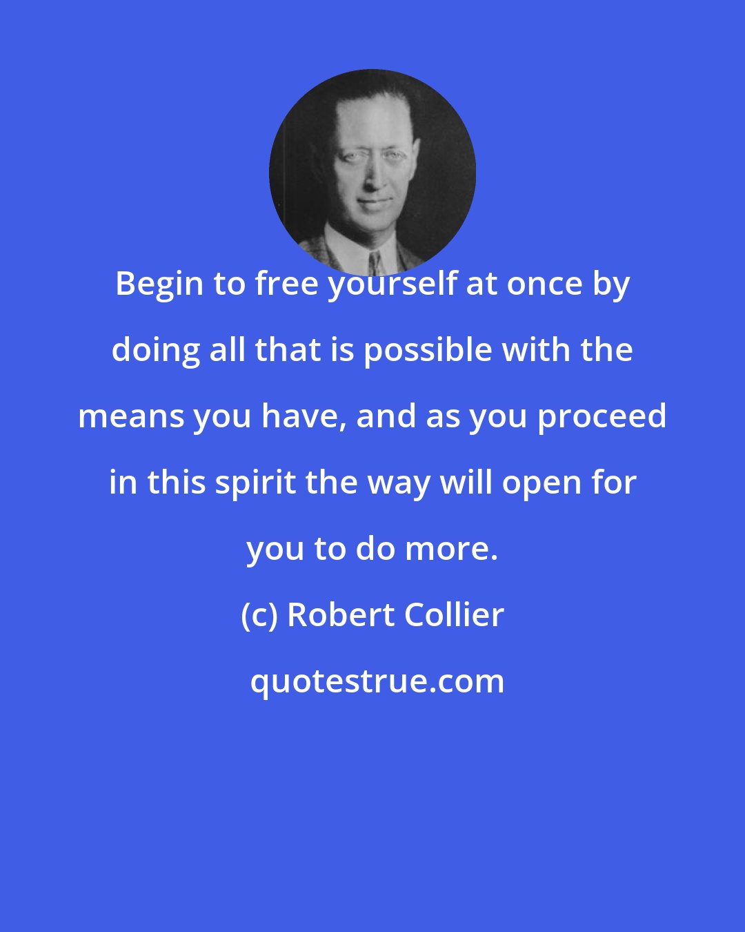 Robert Collier: Begin to free yourself at once by doing all that is possible with the means you have, and as you proceed in this spirit the way will open for you to do more.