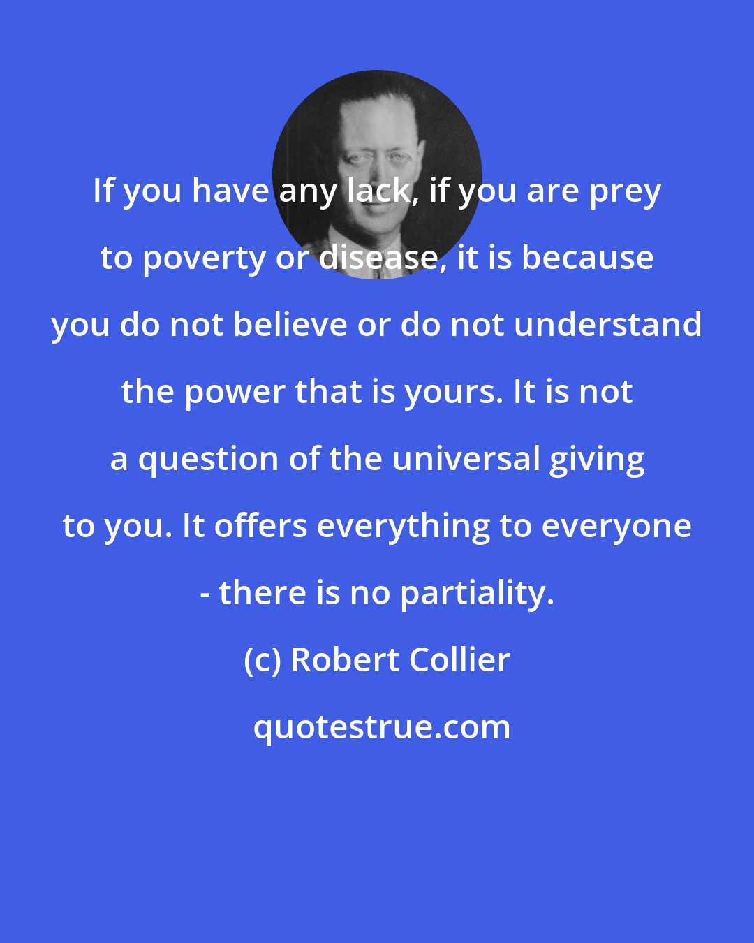 Robert Collier: If you have any lack, if you are prey to poverty or disease, it is because you do not believe or do not understand the power that is yours. It is not a question of the universal giving to you. It offers everything to everyone - there is no partiality.