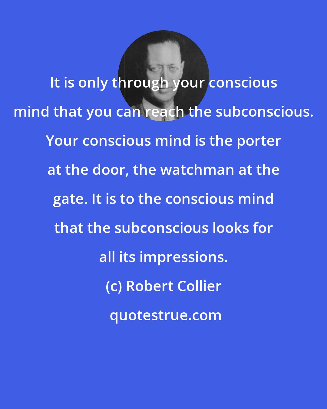 Robert Collier: It is only through your conscious mind that you can reach the subconscious. Your conscious mind is the porter at the door, the watchman at the gate. It is to the conscious mind that the subconscious looks for all its impressions.