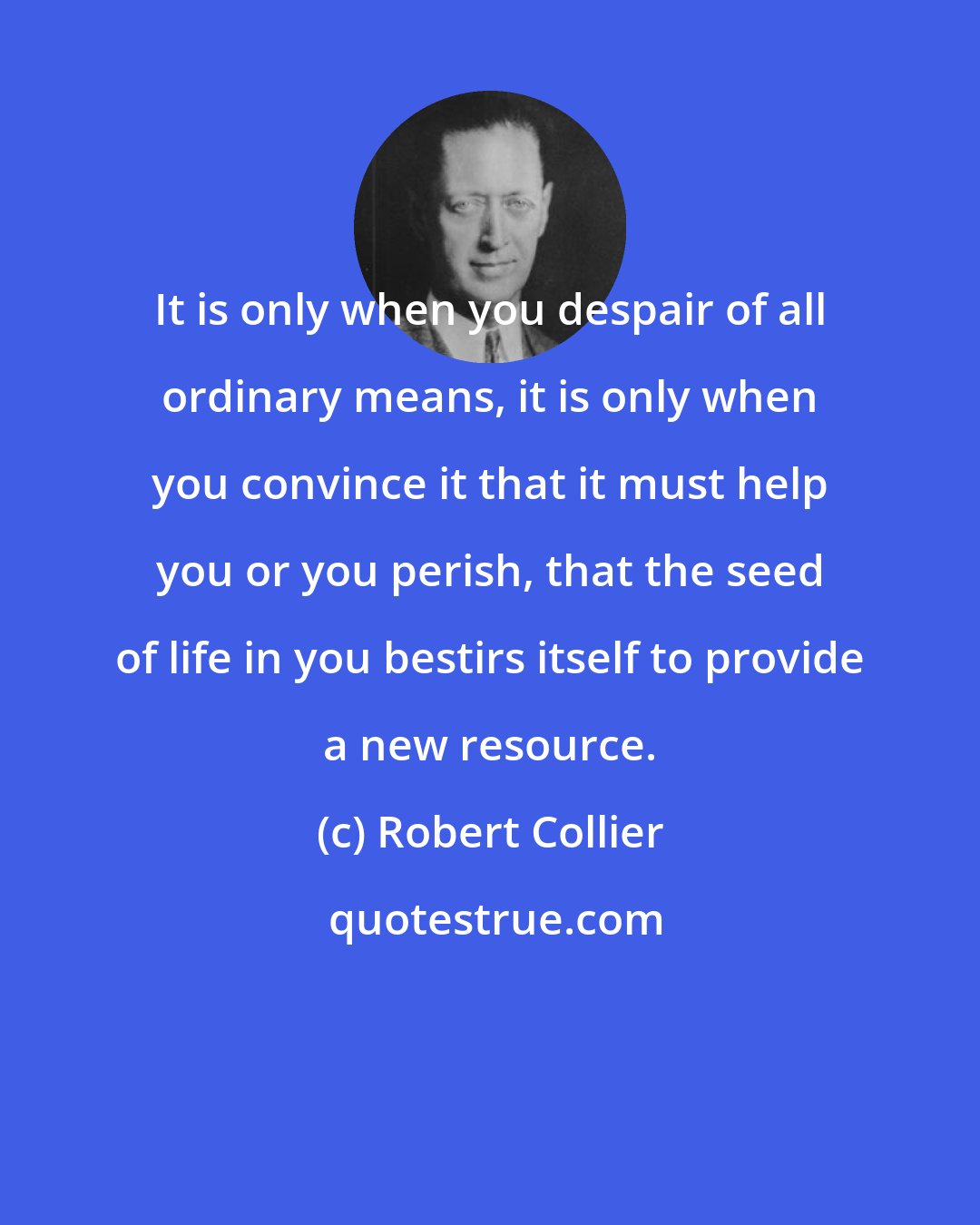 Robert Collier: It is only when you despair of all ordinary means, it is only when you convince it that it must help you or you perish, that the seed of life in you bestirs itself to provide a new resource.