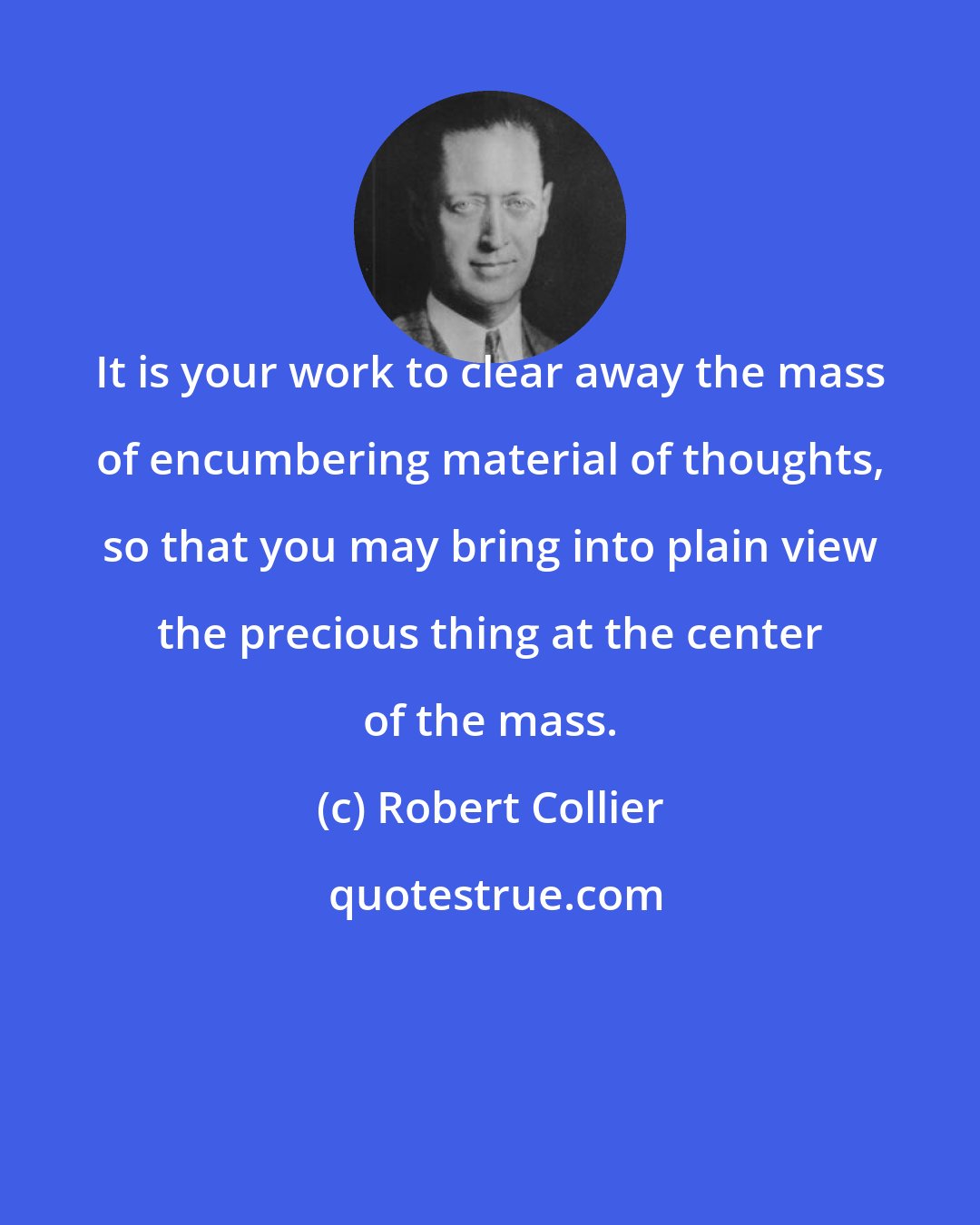 Robert Collier: It is your work to clear away the mass of encumbering material of thoughts, so that you may bring into plain view the precious thing at the center of the mass.