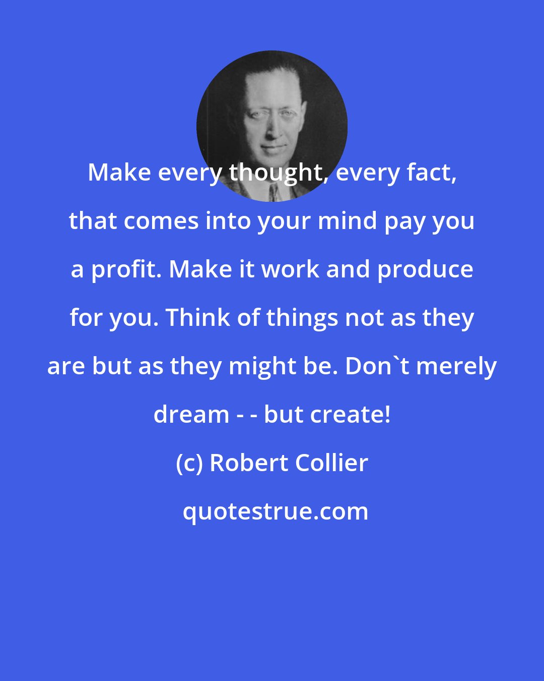 Robert Collier: Make every thought, every fact, that comes into your mind pay you a profit. Make it work and produce for you. Think of things not as they are but as they might be. Don't merely dream - - but create!