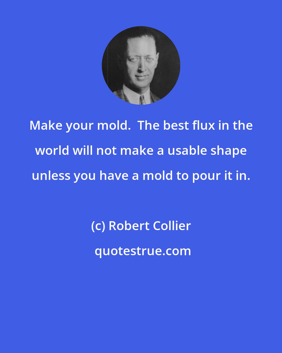 Robert Collier: Make your mold.  The best flux in the world will not make a usable shape unless you have a mold to pour it in.