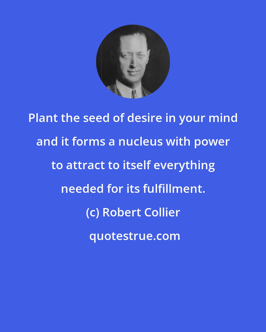 Robert Collier: Plant the seed of desire in your mind and it forms a nucleus with power to attract to itself everything needed for its fulfillment.