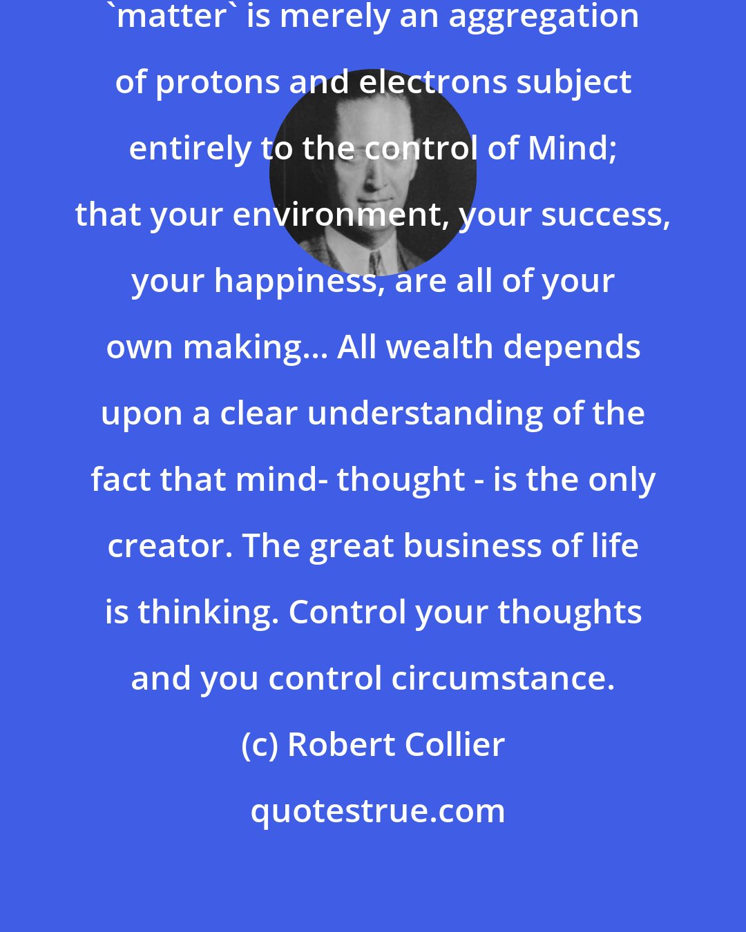 Robert Collier: ...realize in your daily life that 'matter' is merely an aggregation of protons and electrons subject entirely to the control of Mind; that your environment, your success, your happiness, are all of your own making... All wealth depends upon a clear understanding of the fact that mind- thought - is the only creator. The great business of life is thinking. Control your thoughts and you control circumstance.