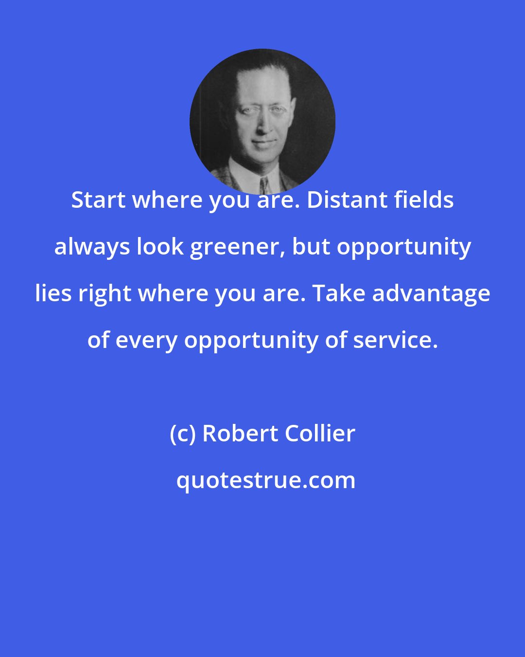 Robert Collier: Start where you are. Distant fields always look greener, but opportunity lies right where you are. Take advantage of every opportunity of service.