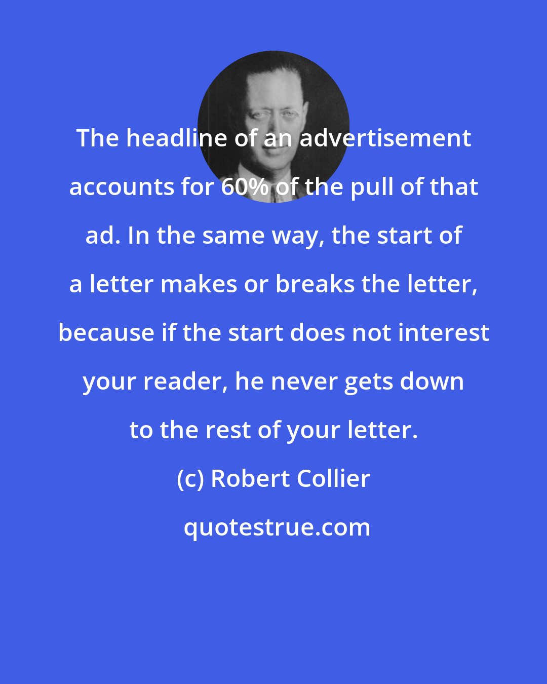 Robert Collier: The headline of an advertisement accounts for 60% of the pull of that ad. In the same way, the start of a letter makes or breaks the letter, because if the start does not interest your reader, he never gets down to the rest of your letter.