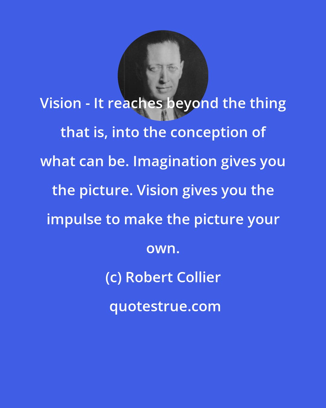 Robert Collier: Vision - It reaches beyond the thing that is, into the conception of what can be. Imagination gives you the picture. Vision gives you the impulse to make the picture your own.