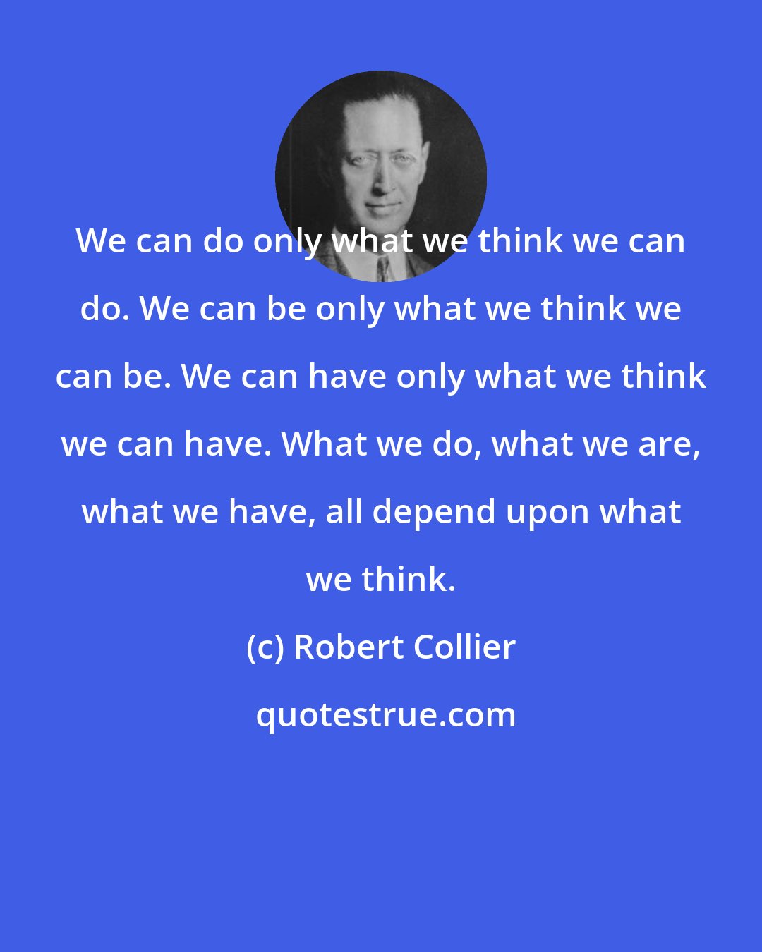 Robert Collier: We can do only what we think we can do. We can be only what we think we can be. We can have only what we think we can have. What we do, what we are, what we have, all depend upon what we think.