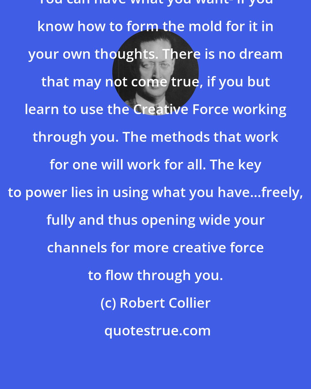 Robert Collier: You can have what you want- if you know how to form the mold for it in your own thoughts. There is no dream that may not come true, if you but learn to use the Creative Force working through you. The methods that work for one will work for all. The key to power lies in using what you have...freely, fully and thus opening wide your channels for more creative force to flow through you.
