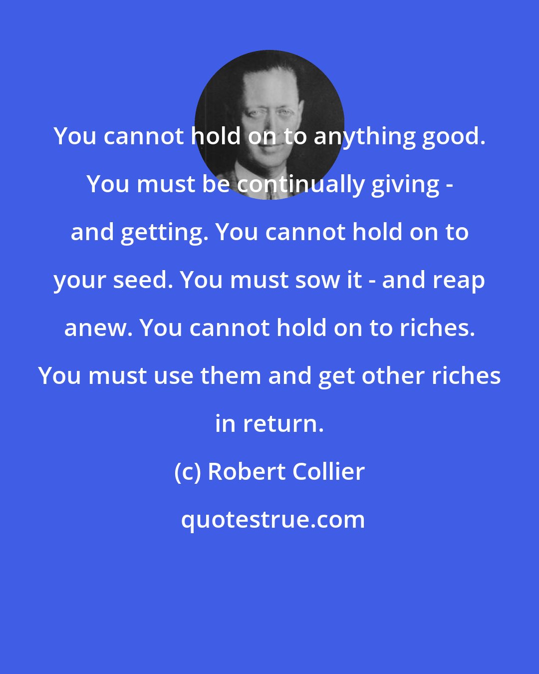 Robert Collier: You cannot hold on to anything good. You must be continually giving - and getting. You cannot hold on to your seed. You must sow it - and reap anew. You cannot hold on to riches. You must use them and get other riches in return.