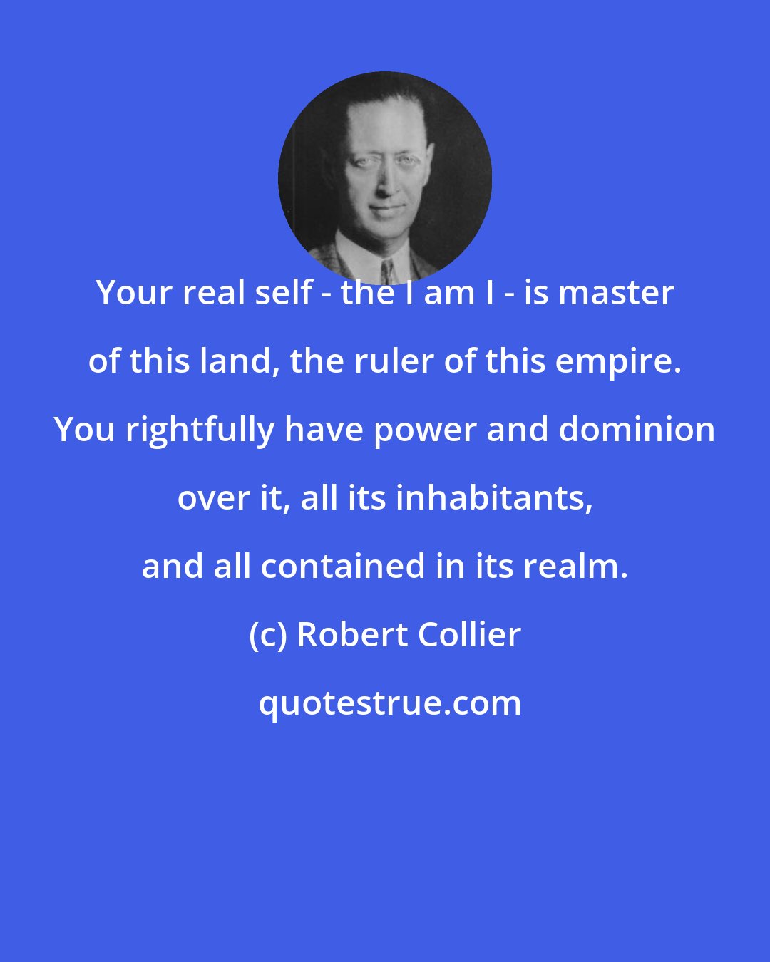 Robert Collier: Your real self - the I am I - is master of this land, the ruler of this empire. You rightfully have power and dominion over it, all its inhabitants, and all contained in its realm.