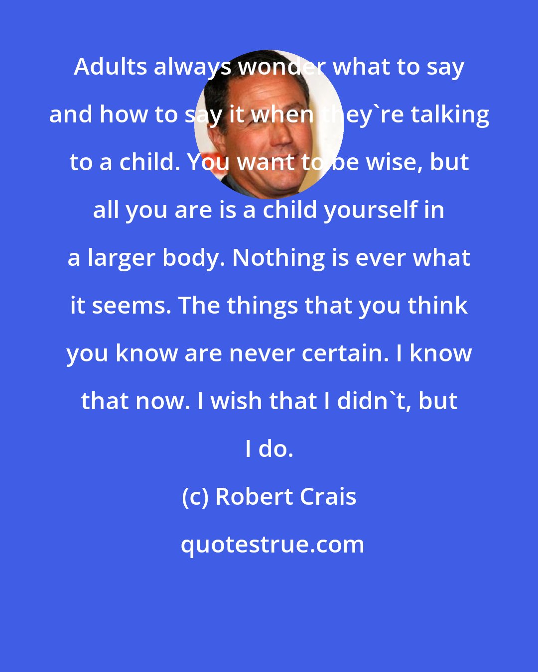Robert Crais: Adults always wonder what to say and how to say it when they're talking to a child. You want to be wise, but all you are is a child yourself in a larger body. Nothing is ever what it seems. The things that you think you know are never certain. I know that now. I wish that I didn't, but I do.