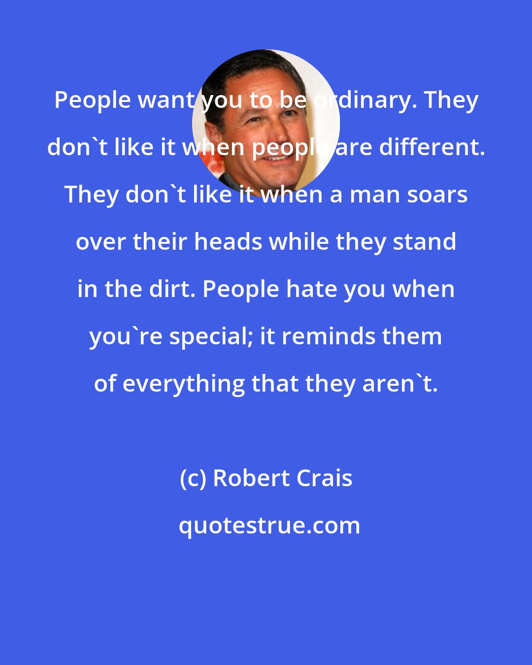Robert Crais: People want you to be ordinary. They don't like it when people are different. They don't like it when a man soars over their heads while they stand in the dirt. People hate you when you're special; it reminds them of everything that they aren't.