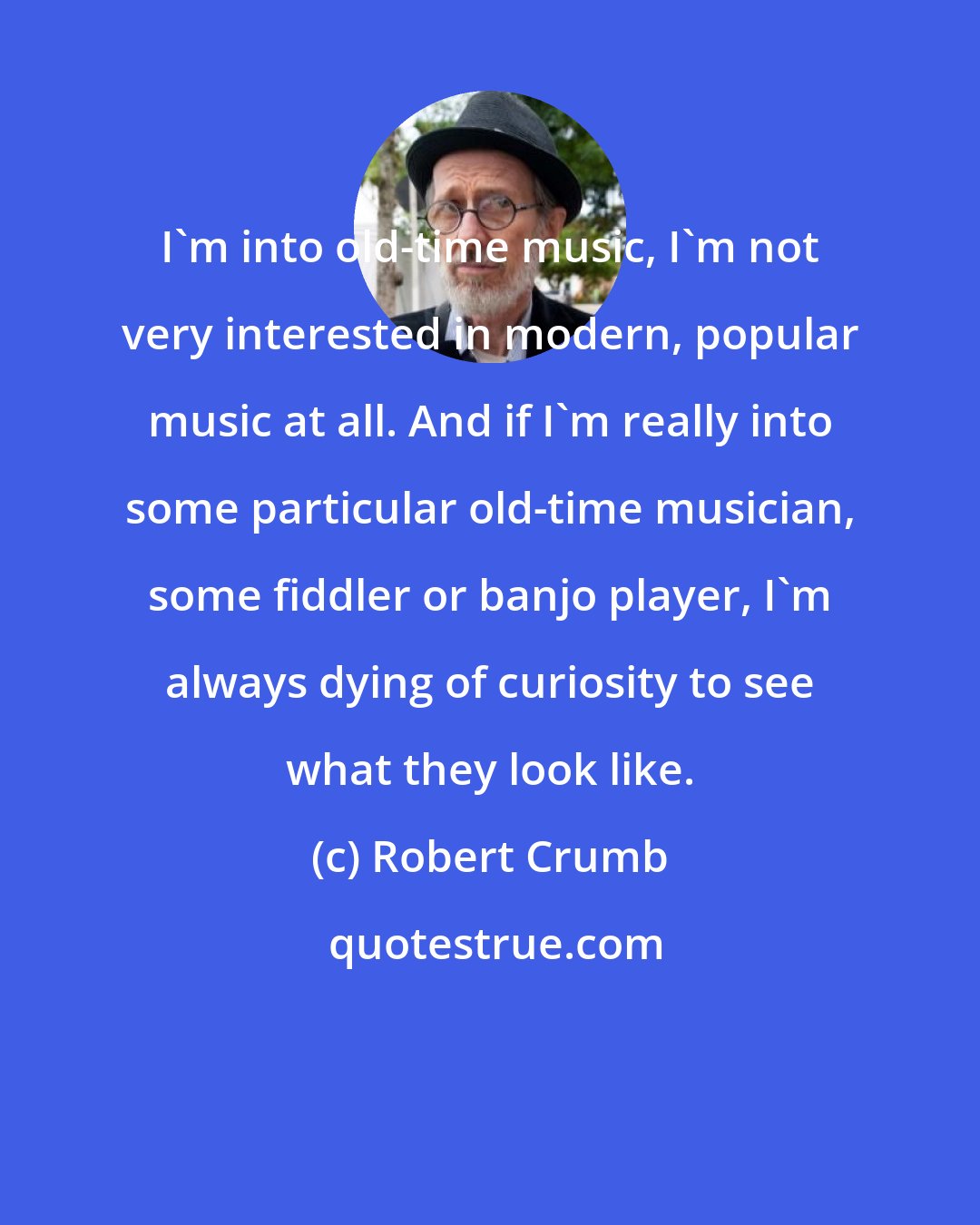 Robert Crumb: I'm into old-time music, I'm not very interested in modern, popular music at all. And if I'm really into some particular old-time musician, some fiddler or banjo player, I'm always dying of curiosity to see what they look like.