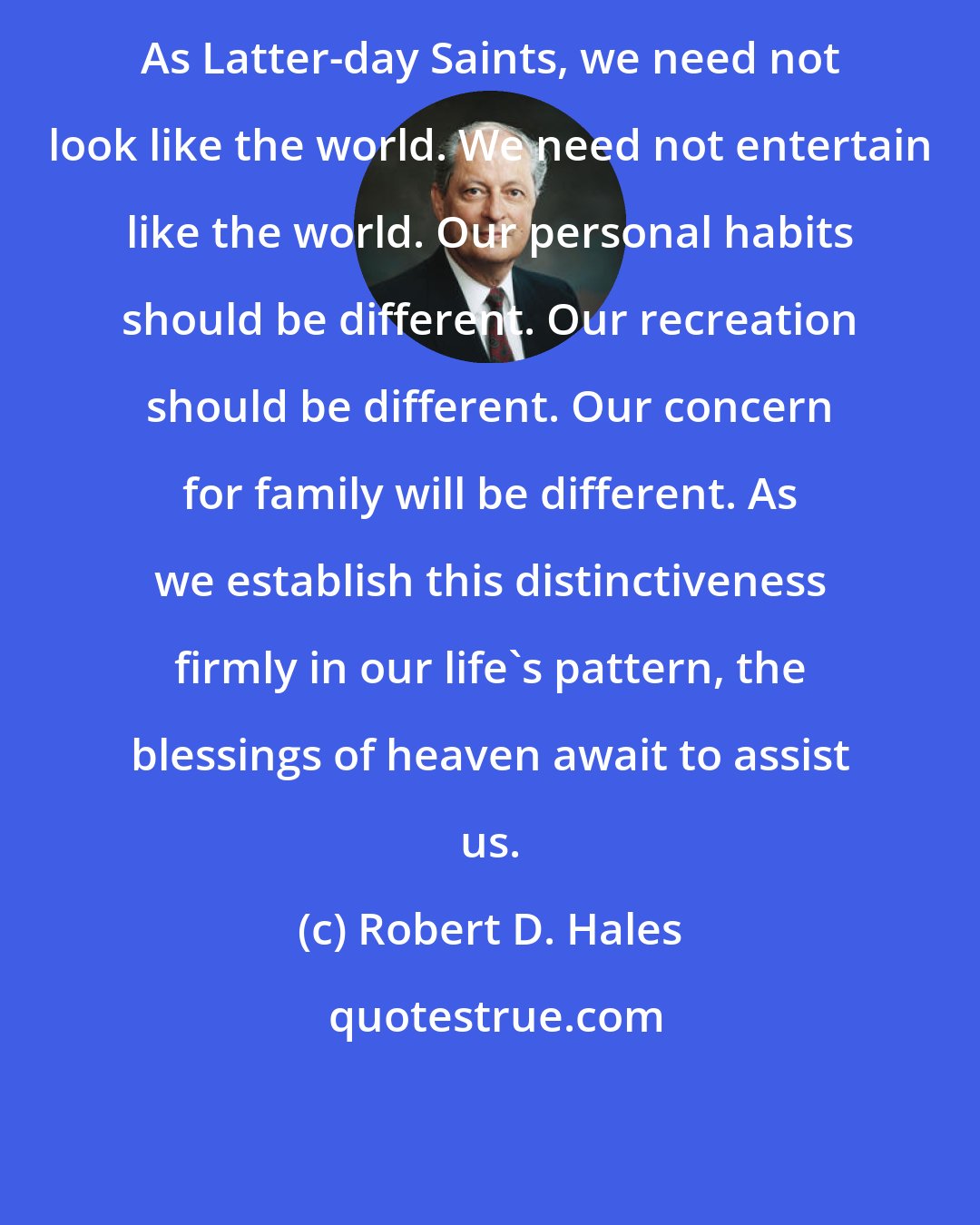 Robert D. Hales: As Latter-day Saints, we need not look like the world. We need not entertain like the world. Our personal habits should be different. Our recreation should be different. Our concern for family will be different. As we establish this distinctiveness firmly in our life's pattern, the blessings of heaven await to assist us.