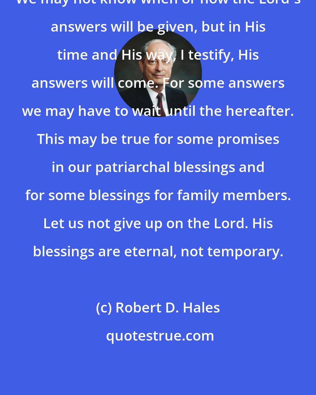 Robert D. Hales: We may not know when or how the Lord's answers will be given, but in His time and His way, I testify, His answers will come. For some answers we may have to wait until the hereafter. This may be true for some promises in our patriarchal blessings and for some blessings for family members. Let us not give up on the Lord. His blessings are eternal, not temporary.