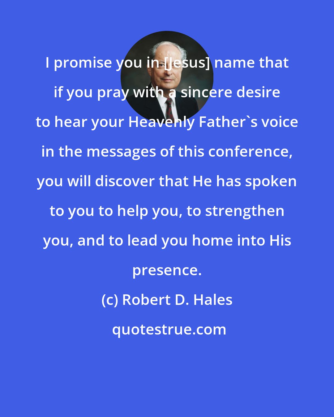 Robert D. Hales: I promise you in [Jesus] name that if you pray with a sincere desire to hear your Heavenly Father's voice in the messages of this conference, you will discover that He has spoken to you to help you, to strengthen you, and to lead you home into His presence.