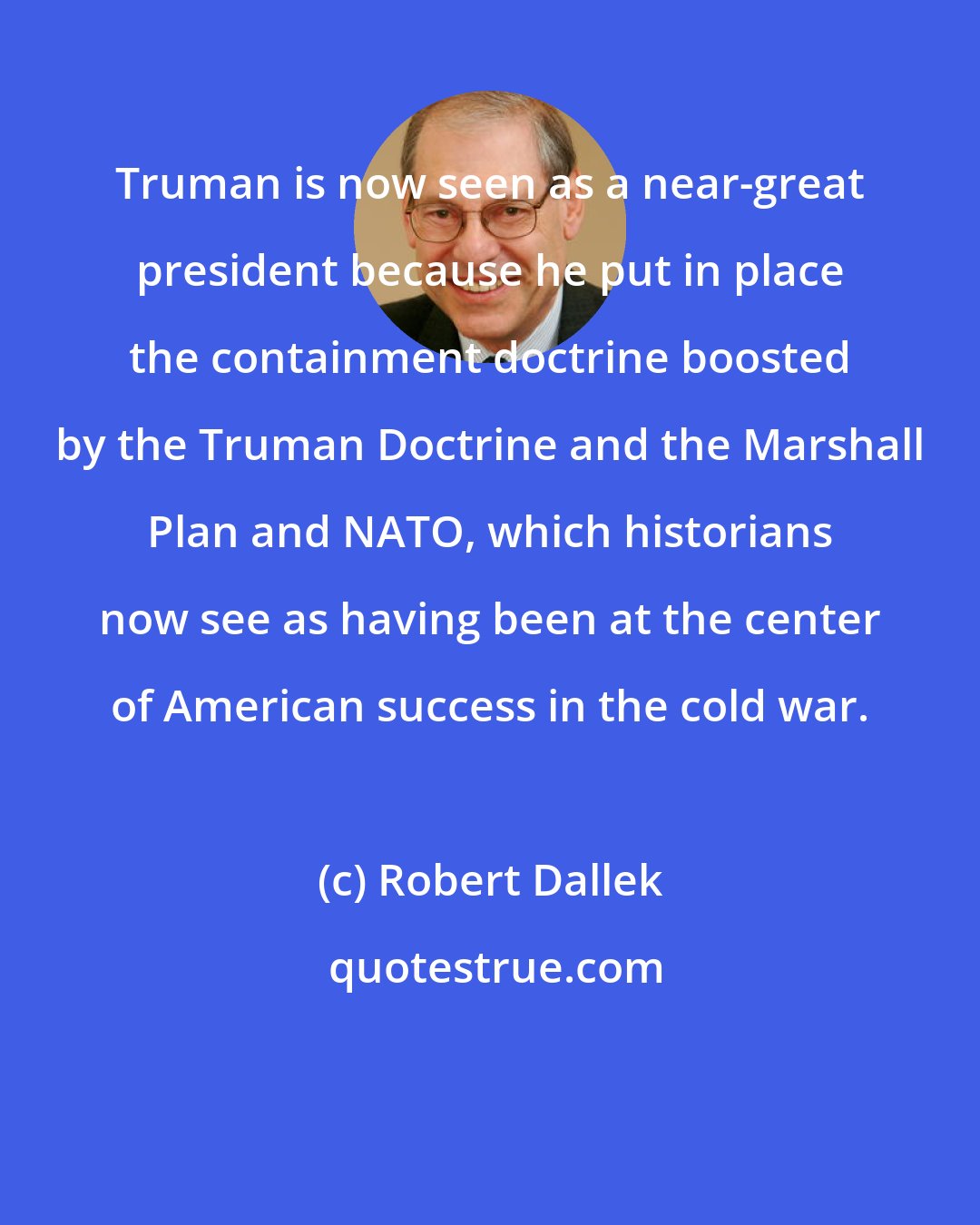 Robert Dallek: Truman is now seen as a near-great president because he put in place the containment doctrine boosted by the Truman Doctrine and the Marshall Plan and NATO, which historians now see as having been at the center of American success in the cold war.