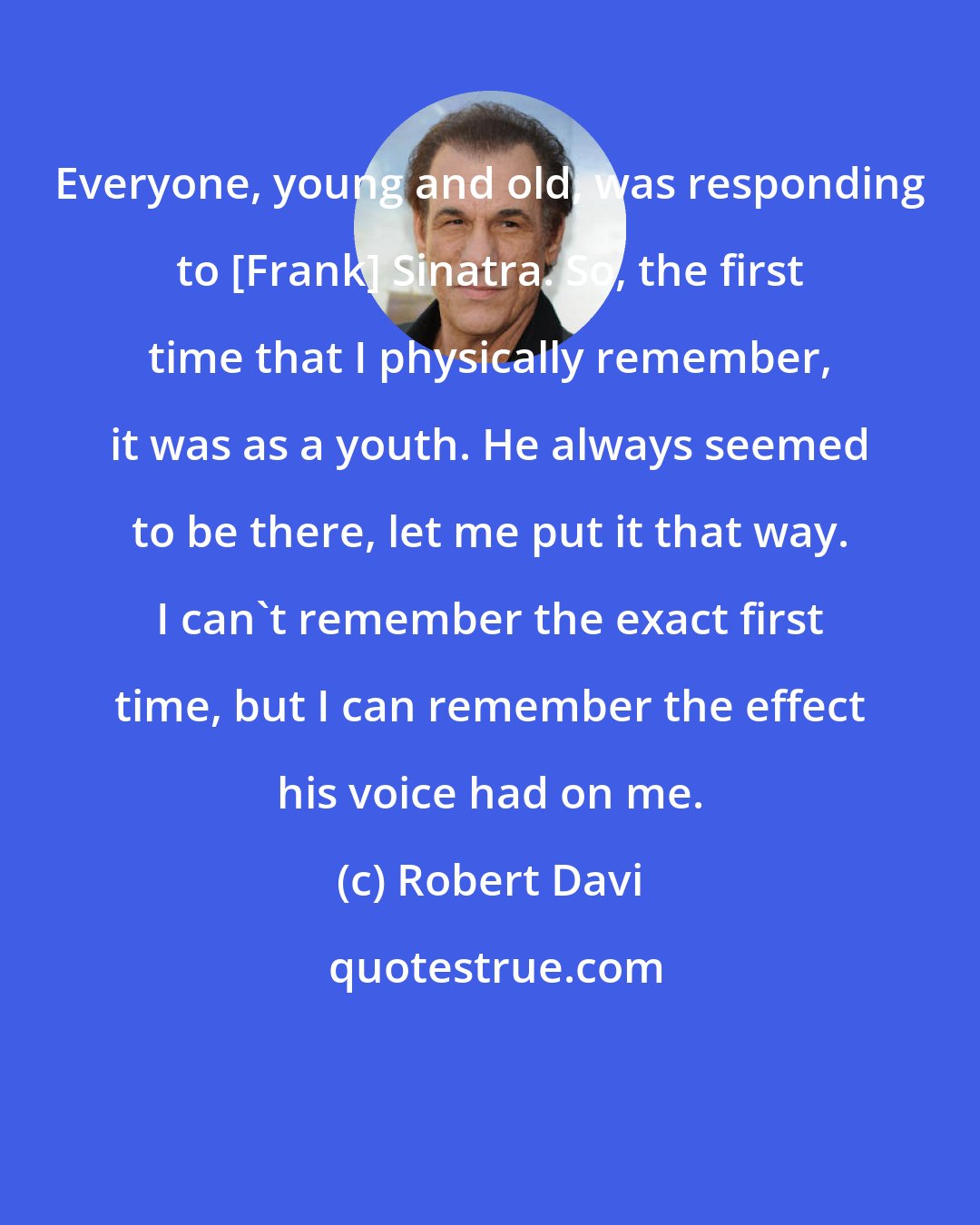 Robert Davi: Everyone, young and old, was responding to [Frank] Sinatra. So, the first time that I physically remember, it was as a youth. He always seemed to be there, let me put it that way. I can't remember the exact first time, but I can remember the effect his voice had on me.