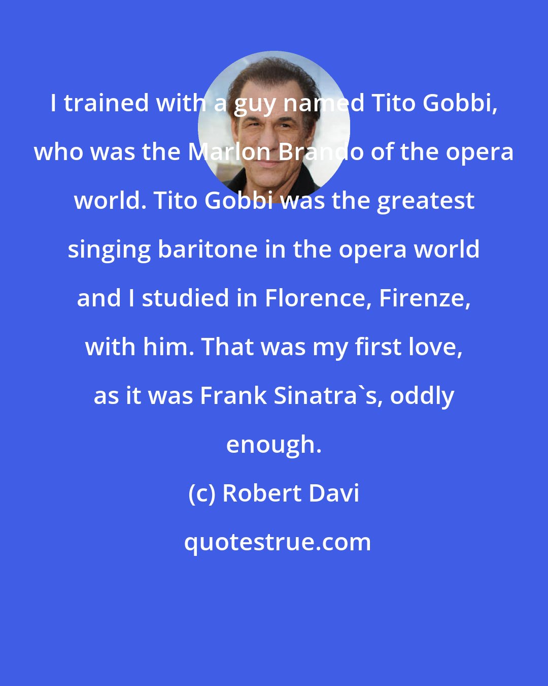 Robert Davi: I trained with a guy named Tito Gobbi, who was the Marlon Brando of the opera world. Tito Gobbi was the greatest singing baritone in the opera world and I studied in Florence, Firenze, with him. That was my first love, as it was Frank Sinatra's, oddly enough.
