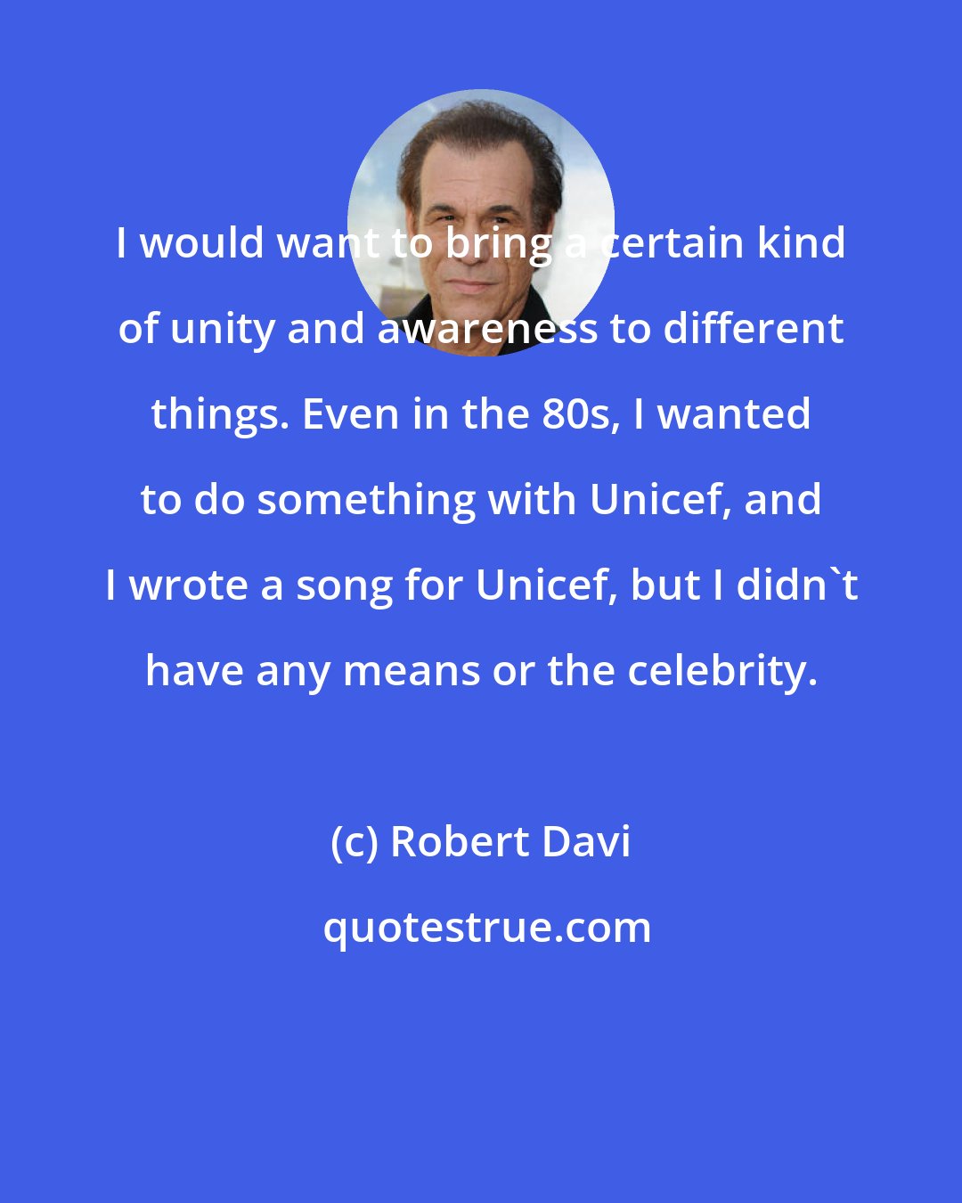 Robert Davi: I would want to bring a certain kind of unity and awareness to different things. Even in the 80s, I wanted to do something with Unicef, and I wrote a song for Unicef, but I didn't have any means or the celebrity.