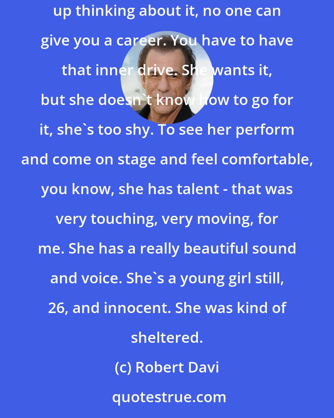 Robert Davi: My daughter [Ariana], she's a sweet, lovely girl, but she doesn't have the drive or the belief in herself. As it says in the film, I get touched up thinking about it, no one can give you a career. You have to have that inner drive. She wants it, but she doesn't know how to go for it, she's too shy. To see her perform and come on stage and feel comfortable, you know, she has talent - that was very touching, very moving, for me. She has a really beautiful sound and voice. She's a young girl still, 26, and innocent. She was kind of sheltered.