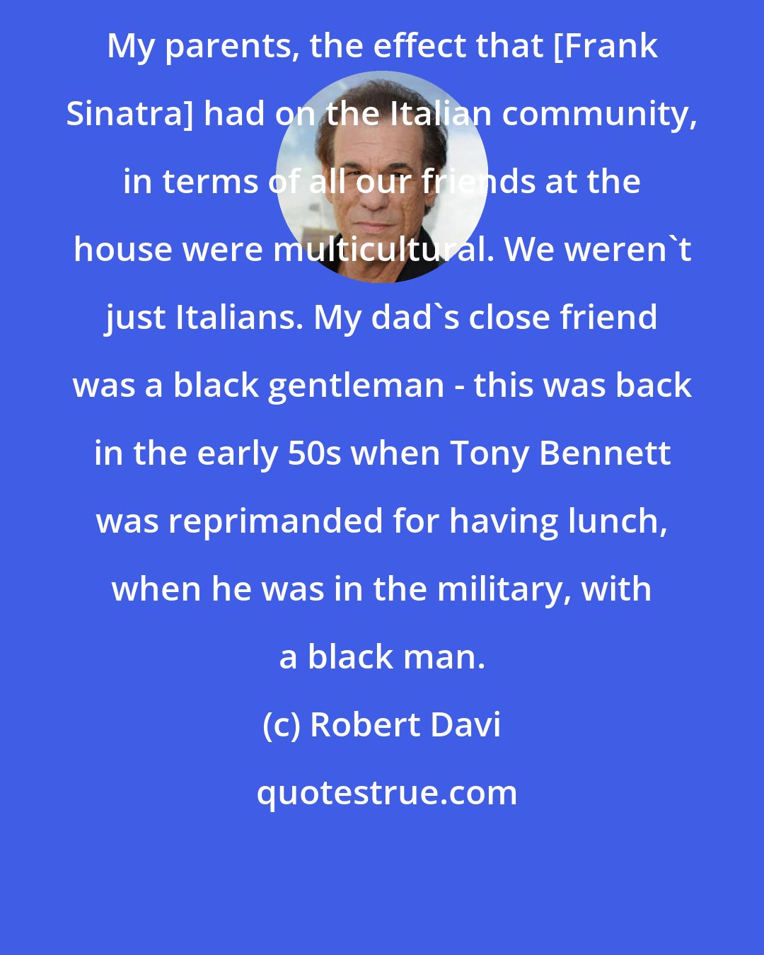 Robert Davi: My parents, the effect that [Frank Sinatra] had on the Italian community, in terms of all our friends at the house were multicultural. We weren't just Italians. My dad's close friend was a black gentleman - this was back in the early 50s when Tony Bennett was reprimanded for having lunch, when he was in the military, with a black man.