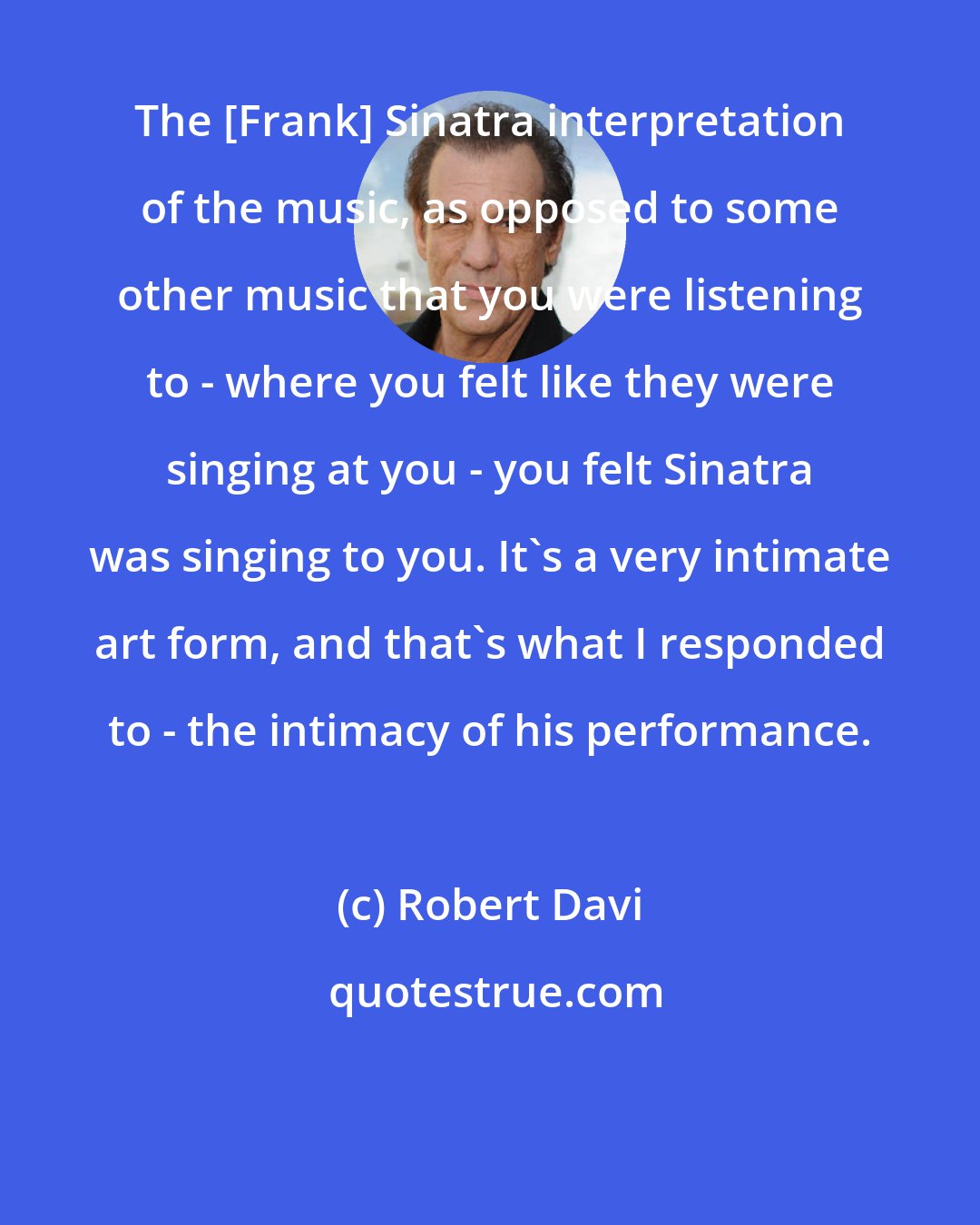 Robert Davi: The [Frank] Sinatra interpretation of the music, as opposed to some other music that you were listening to - where you felt like they were singing at you - you felt Sinatra was singing to you. It's a very intimate art form, and that's what I responded to - the intimacy of his performance.