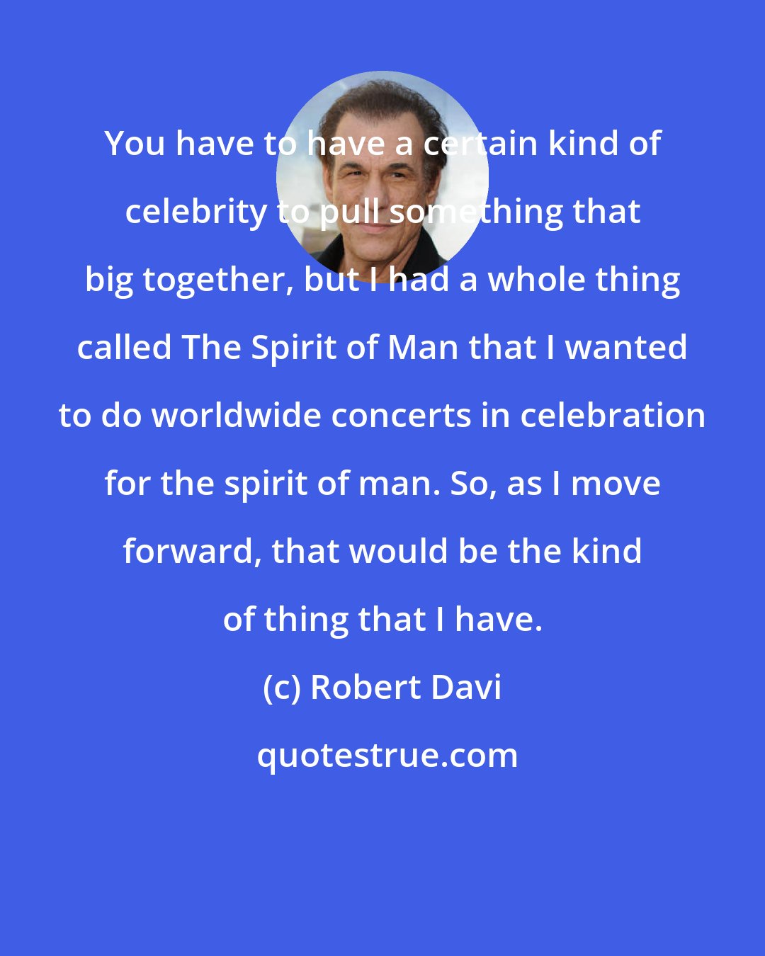 Robert Davi: You have to have a certain kind of celebrity to pull something that big together, but I had a whole thing called The Spirit of Man that I wanted to do worldwide concerts in celebration for the spirit of man. So, as I move forward, that would be the kind of thing that I have.