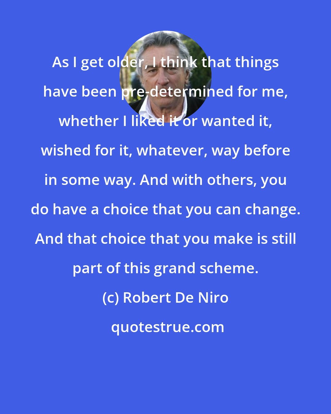 Robert De Niro: As I get older, I think that things have been pre-determined for me, whether I liked it or wanted it, wished for it, whatever, way before in some way. And with others, you do have a choice that you can change. And that choice that you make is still part of this grand scheme.