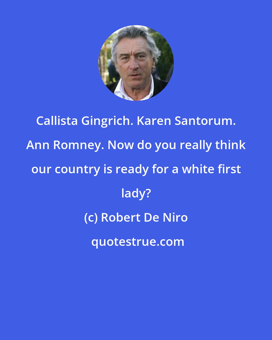 Robert De Niro: Callista Gingrich. Karen Santorum. Ann Romney. Now do you really think our country is ready for a white first lady?