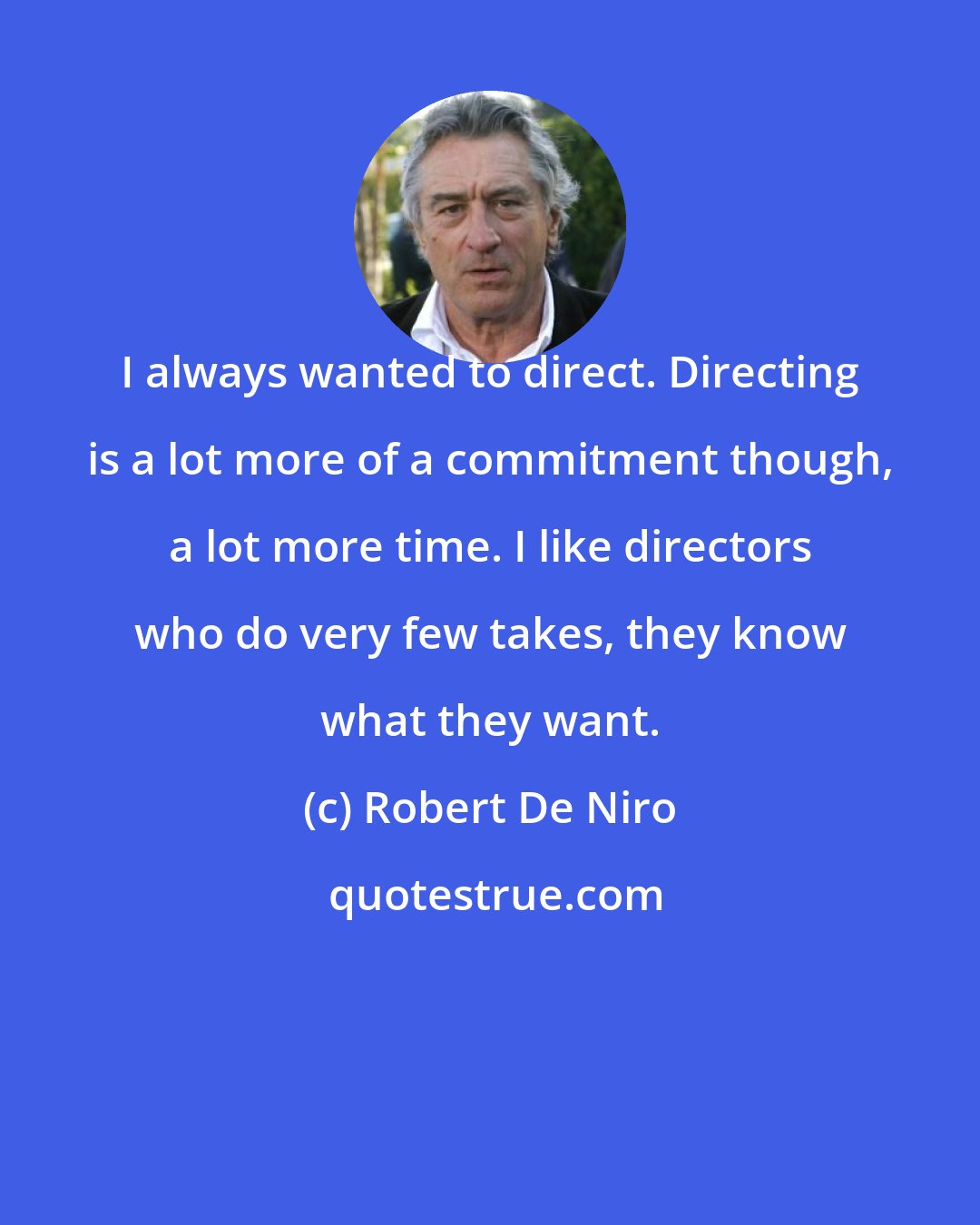 Robert De Niro: I always wanted to direct. Directing is a lot more of a commitment though, a lot more time. I like directors who do very few takes, they know what they want.