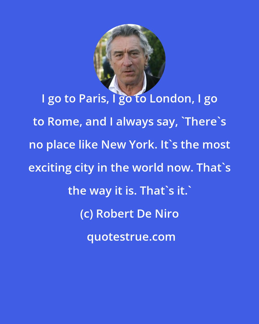 Robert De Niro: I go to Paris, I go to London, I go to Rome, and I always say, 'There's no place like New York. It's the most exciting city in the world now. That's the way it is. That's it.'