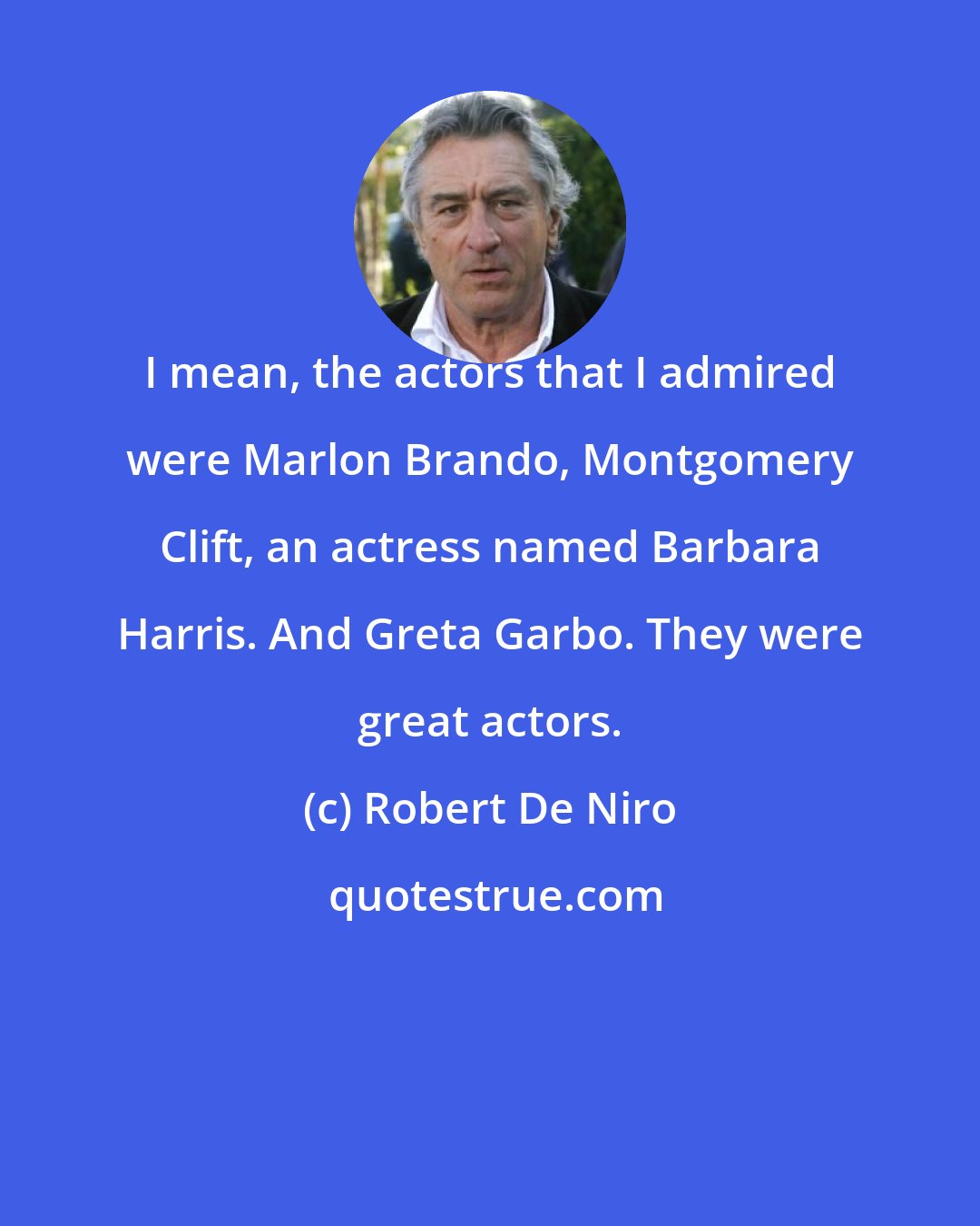 Robert De Niro: I mean, the actors that I admired were Marlon Brando, Montgomery Clift, an actress named Barbara Harris. And Greta Garbo. They were great actors.