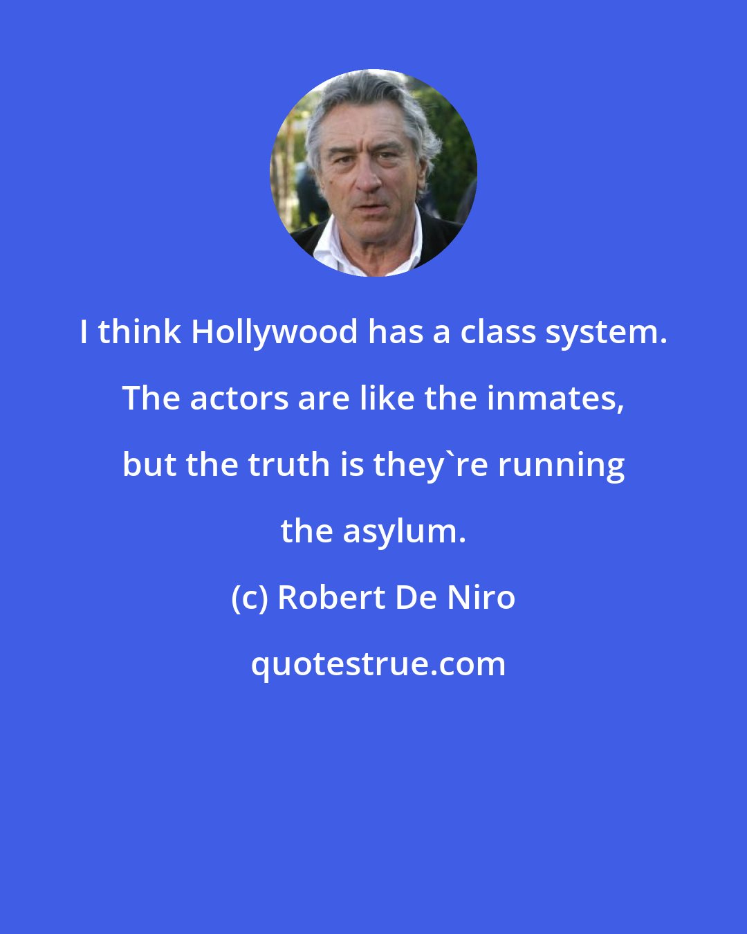 Robert De Niro: I think Hollywood has a class system. The actors are like the inmates, but the truth is they're running the asylum.