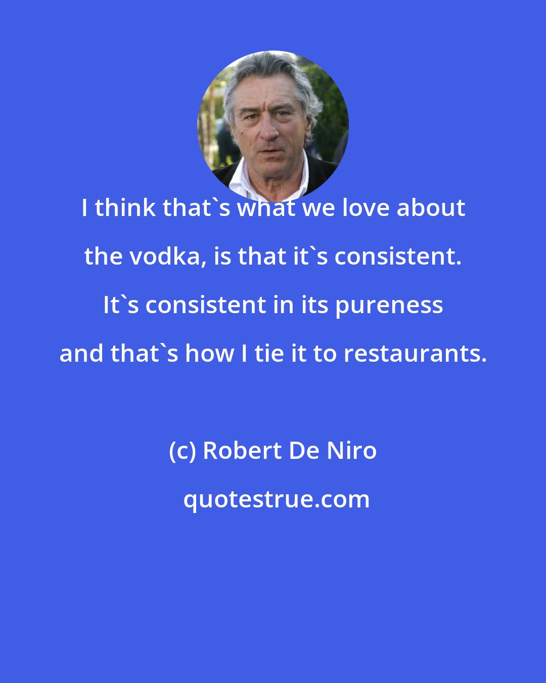 Robert De Niro: I think that's what we love about the vodka, is that it's consistent. It's consistent in its pureness and that's how I tie it to restaurants.