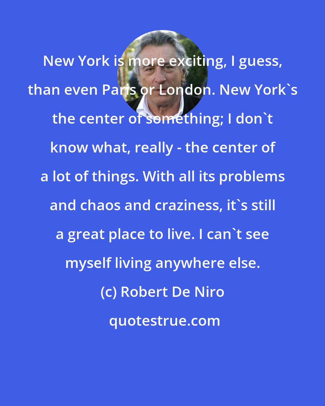 Robert De Niro: New York is more exciting, I guess, than even Paris or London. New York's the center of something; I don't know what, really - the center of a lot of things. With all its problems and chaos and craziness, it's still a great place to live. I can't see myself living anywhere else.