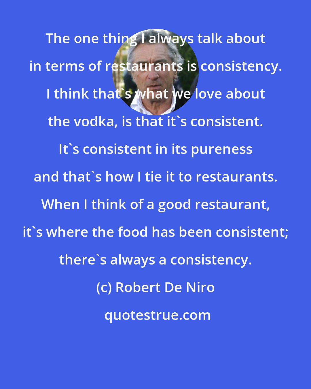 Robert De Niro: The one thing I always talk about in terms of restaurants is consistency. I think that's what we love about the vodka, is that it's consistent. It's consistent in its pureness and that's how I tie it to restaurants. When I think of a good restaurant, it's where the food has been consistent; there's always a consistency.