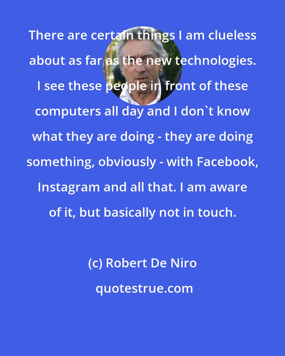 Robert De Niro: There are certain things I am clueless about as far as the new technologies. I see these people in front of these computers all day and I don't know what they are doing - they are doing something, obviously - with Facebook, Instagram and all that. I am aware of it, but basically not in touch.