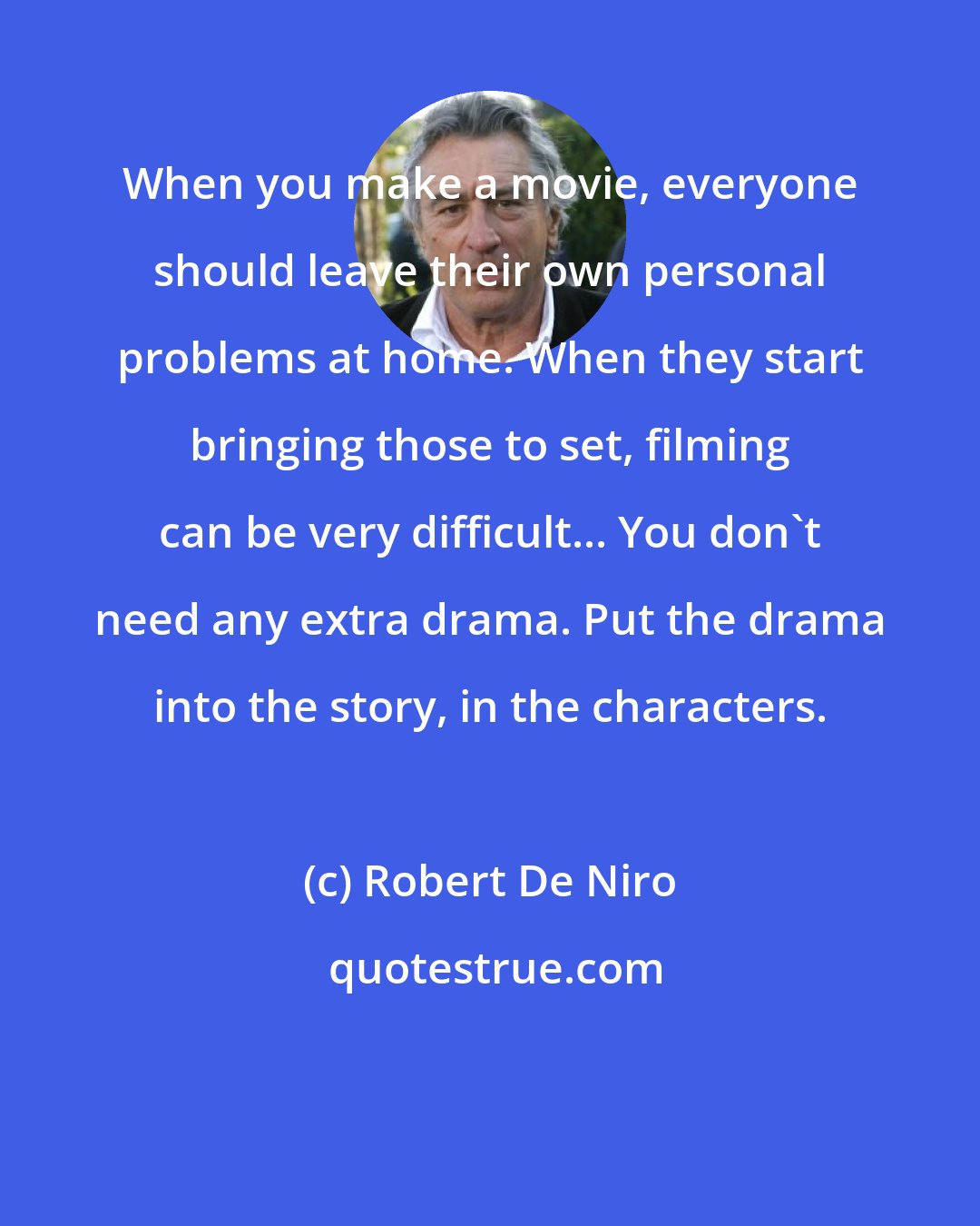 Robert De Niro: When you make a movie, everyone should leave their own personal problems at home. When they start bringing those to set, filming can be very difficult... You don't need any extra drama. Put the drama into the story, in the characters.