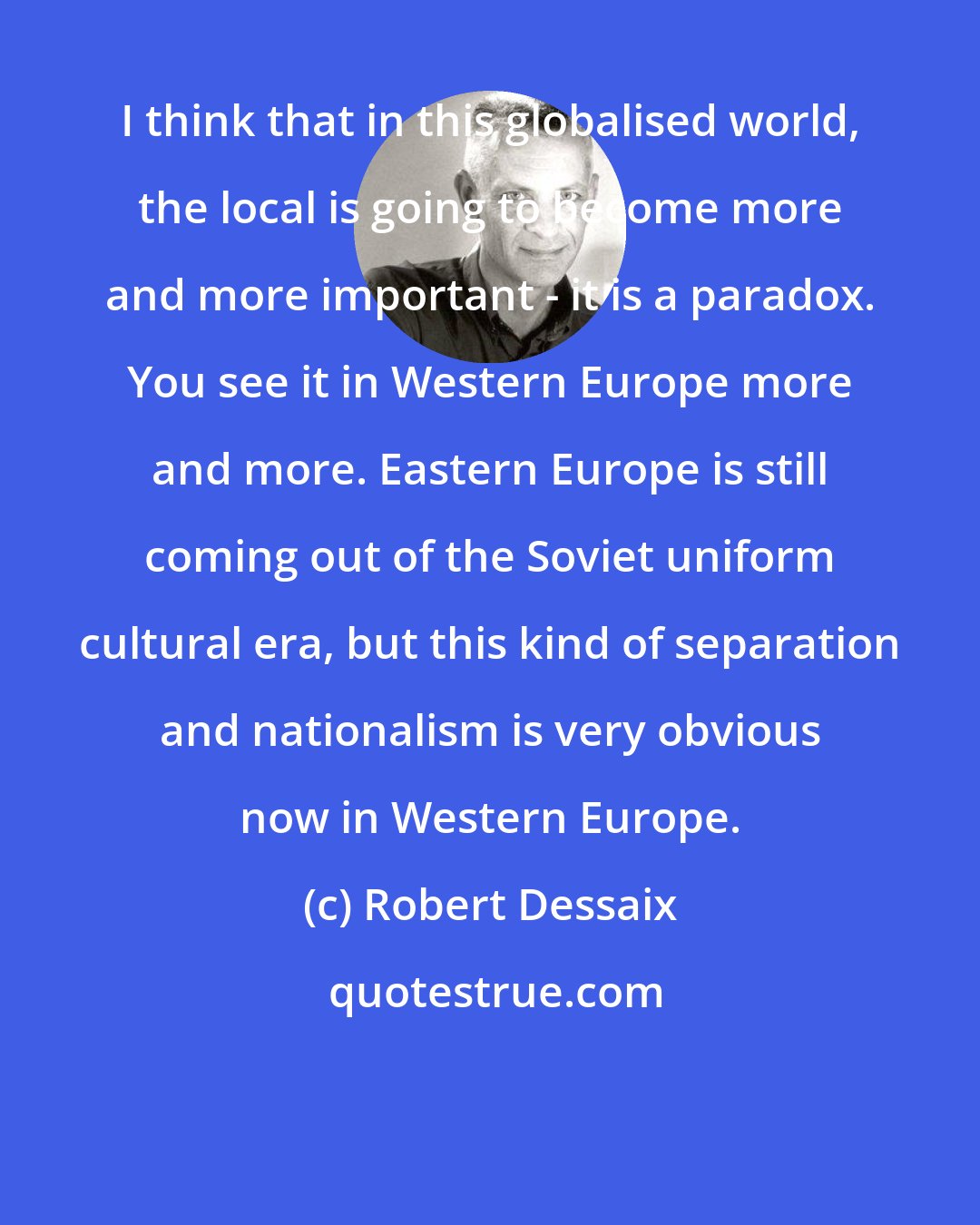 Robert Dessaix: I think that in this globalised world, the local is going to become more and more important - it is a paradox. You see it in Western Europe more and more. Eastern Europe is still coming out of the Soviet uniform cultural era, but this kind of separation and nationalism is very obvious now in Western Europe.