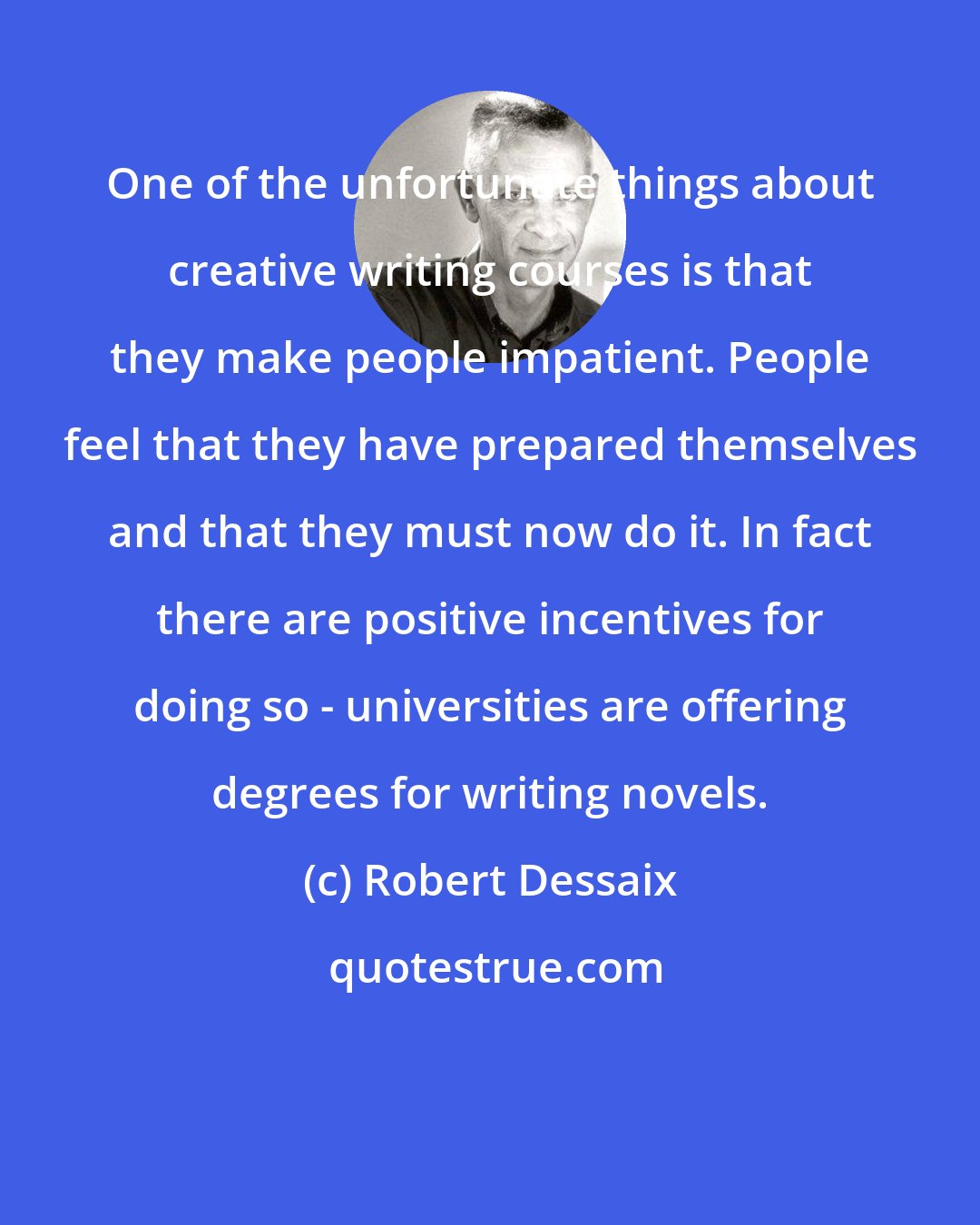 Robert Dessaix: One of the unfortunate things about creative writing courses is that they make people impatient. People feel that they have prepared themselves and that they must now do it. In fact there are positive incentives for doing so - universities are offering degrees for writing novels.