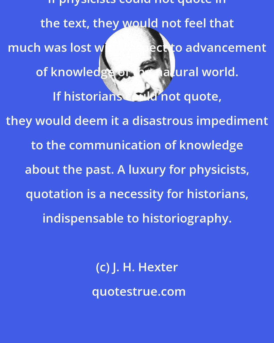 J. H. Hexter: If physicists could not quote in the text, they would not feel that much was lost with respect to advancement of knowledge of the natural world. If historians could not quote, they would deem it a disastrous impediment to the communication of knowledge about the past. A luxury for physicists, quotation is a necessity for historians, indispensable to historiography.